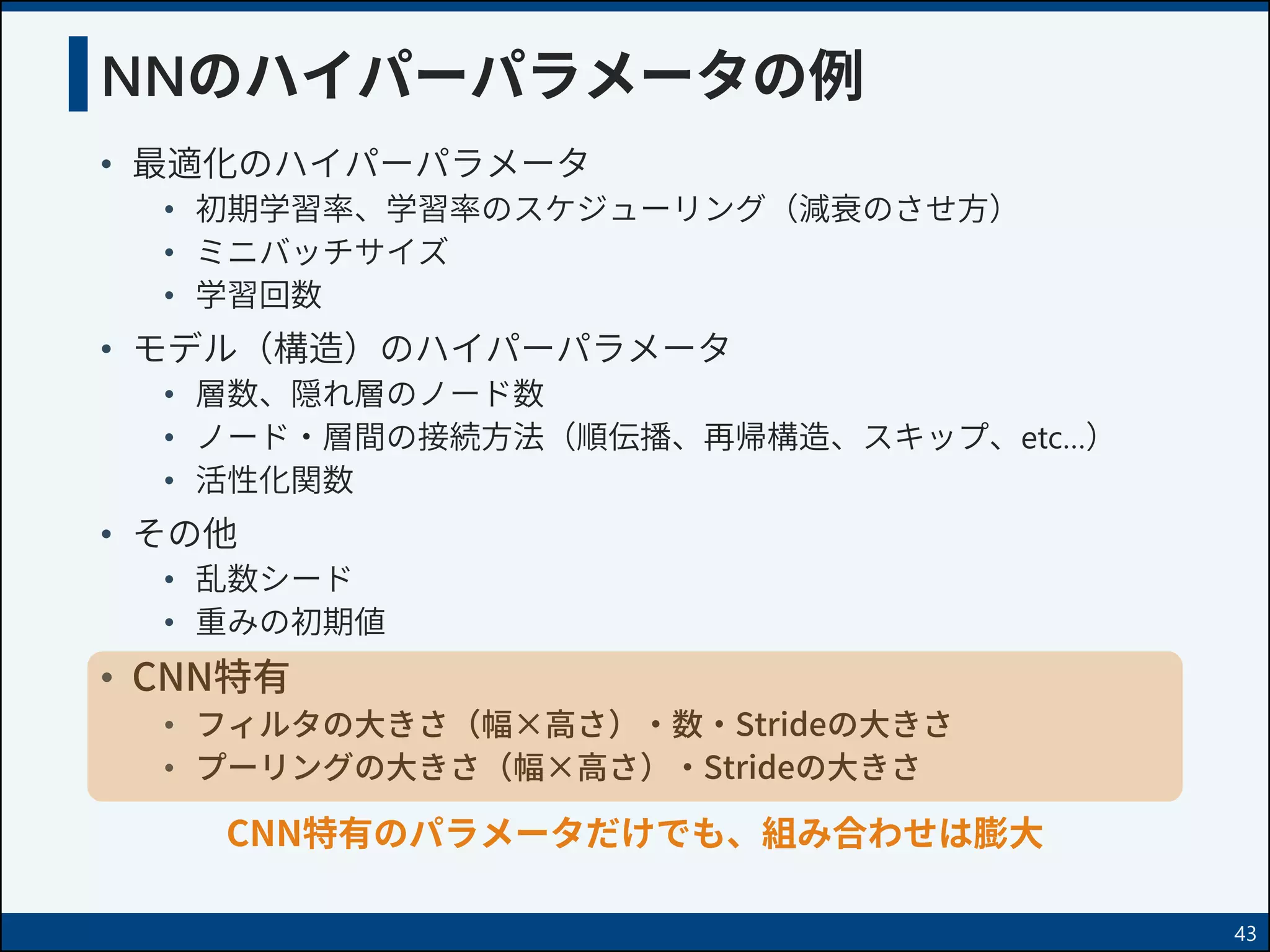 NNのハイパーパラメータの例
• 最適化のハイパーパラメータ
• 初期学習率、学習率のスケジューリング（減衰のさせ方）
• ミニバッチサイズ
• 学習回数
• モデル（構造）のハイパーパラメータ
• 層数、隠れ層のノード数
• ノード・層間の接続方法（順伝播、再帰構造、スキップ、etc…）
• 活性化関数
• その他
• 乱数シード
• 重みの初期値
• CNN特有
• フィルタの大きさ（幅×高さ）・数・Strideの大きさ
• プーリングの大きさ（幅×高さ）・Strideの大きさ
43
CNN特有のパラメータだけでも、組み合わせは膨大
 