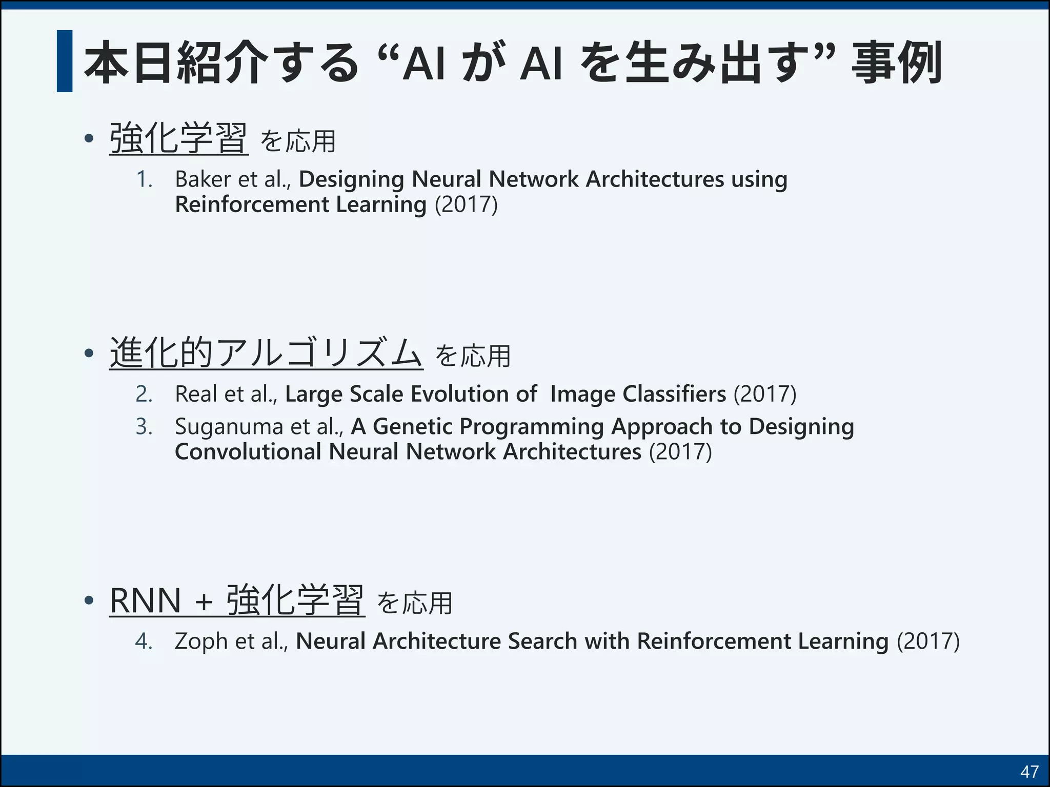 本日紹介する “AI が AI を生み出す” 事例
• 強化学習 を応用
1. Baker et al., Designing Neural Network Architectures using
Reinforcement Learning (2017)
• 進化的アルゴリズム を応用
2. Real et al., Large Scale Evolution of Image Classifiers (2017)
3. Suganuma et al., A Genetic Programming Approach to Designing
Convolutional Neural Network Architectures (2017)
• RNN + 強化学習 を応用
4. Zoph et al., Neural Architecture Search with Reinforcement Learning (2017)
47
 
