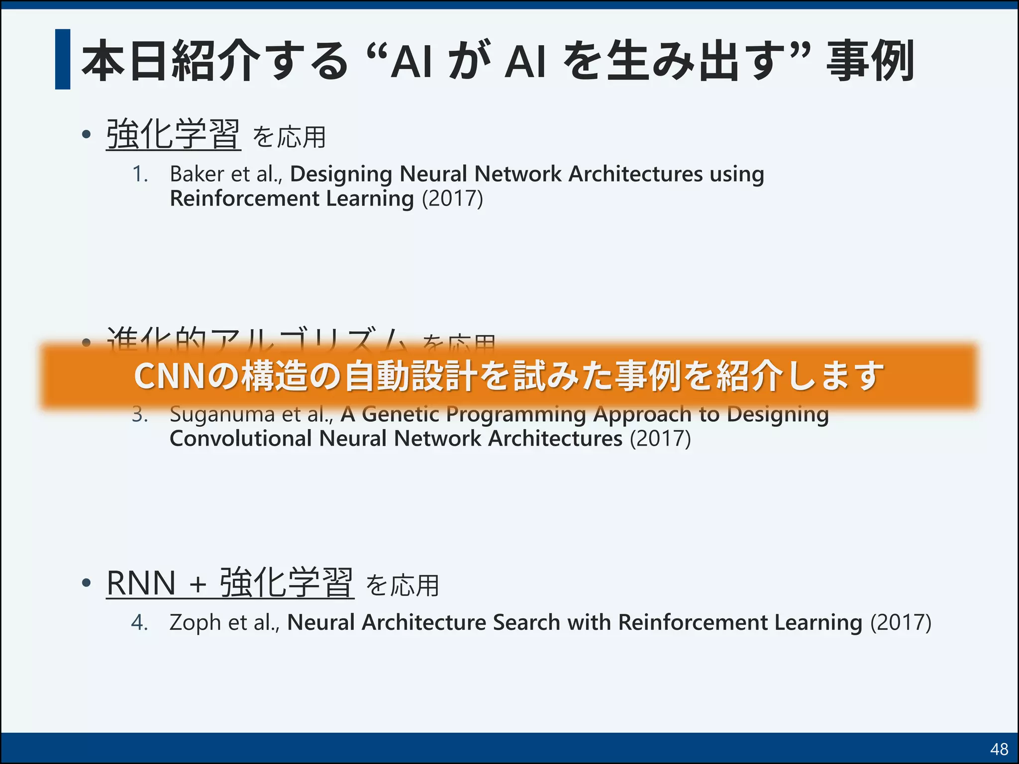 本日紹介する “AI が AI を生み出す” 事例
• 強化学習 を応用
1. Baker et al., Designing Neural Network Architectures using
Reinforcement Learning (2017)
• 進化的アルゴリズム を応用
2. Real et al., Large Scale Evolution of Image Classifiers (2017)
3. Suganuma et al., A Genetic Programming Approach to Designing
Convolutional Neural Network Architectures (2017)
• RNN + 強化学習 を応用
4. Zoph et al., Neural Architecture Search with Reinforcement Learning (2017)
48
CNNの構造の自動設計を試みた事例を紹介します
 