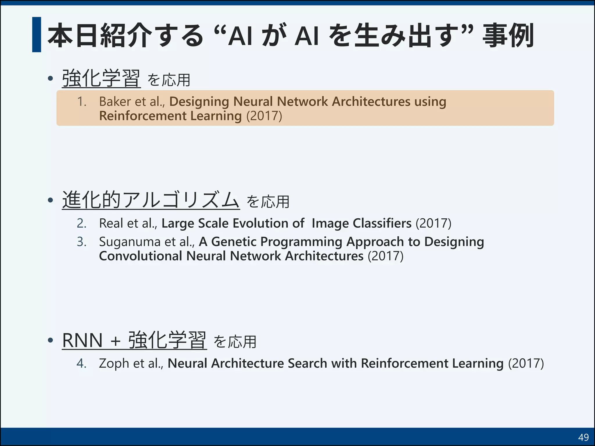 本日紹介する “AI が AI を生み出す” 事例
• 強化学習 を応用
1. Baker et al., Designing Neural Network Architectures using
Reinforcement Learning (2017)
• 進化的アルゴリズム を応用
2. Real et al., Large Scale Evolution of Image Classifiers (2017)
3. Suganuma et al., A Genetic Programming Approach to Designing
Convolutional Neural Network Architectures (2017)
• RNN + 強化学習 を応用
4. Zoph et al., Neural Architecture Search with Reinforcement Learning (2017)
49
 