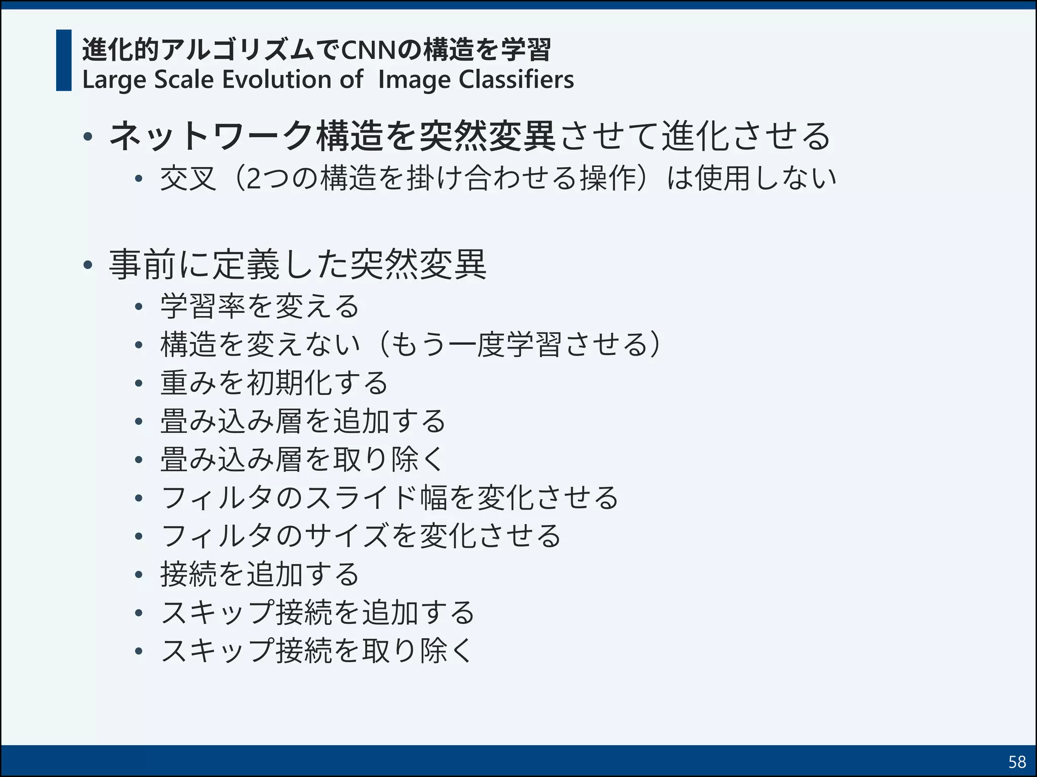 進化的アルゴリズムでCNNの構造を学習
Large Scale Evolution of Image Classifiers
• ネットワーク構造を突然変異させて進化させる
• 交叉（2つの構造を掛け合わせる操作）は使用しない
• 事前に定義した突然変異
• 学習率を変える
• 構造を変えない（もう一度学習させる）
• 重みを初期化する
• 畳み込み層を追加する
• 畳み込み層を取り除く
• フィルタのスライド幅を変化させる
• フィルタのサイズを変化させる
• 接続を追加する
• スキップ接続を追加する
• スキップ接続を取り除く
58
 