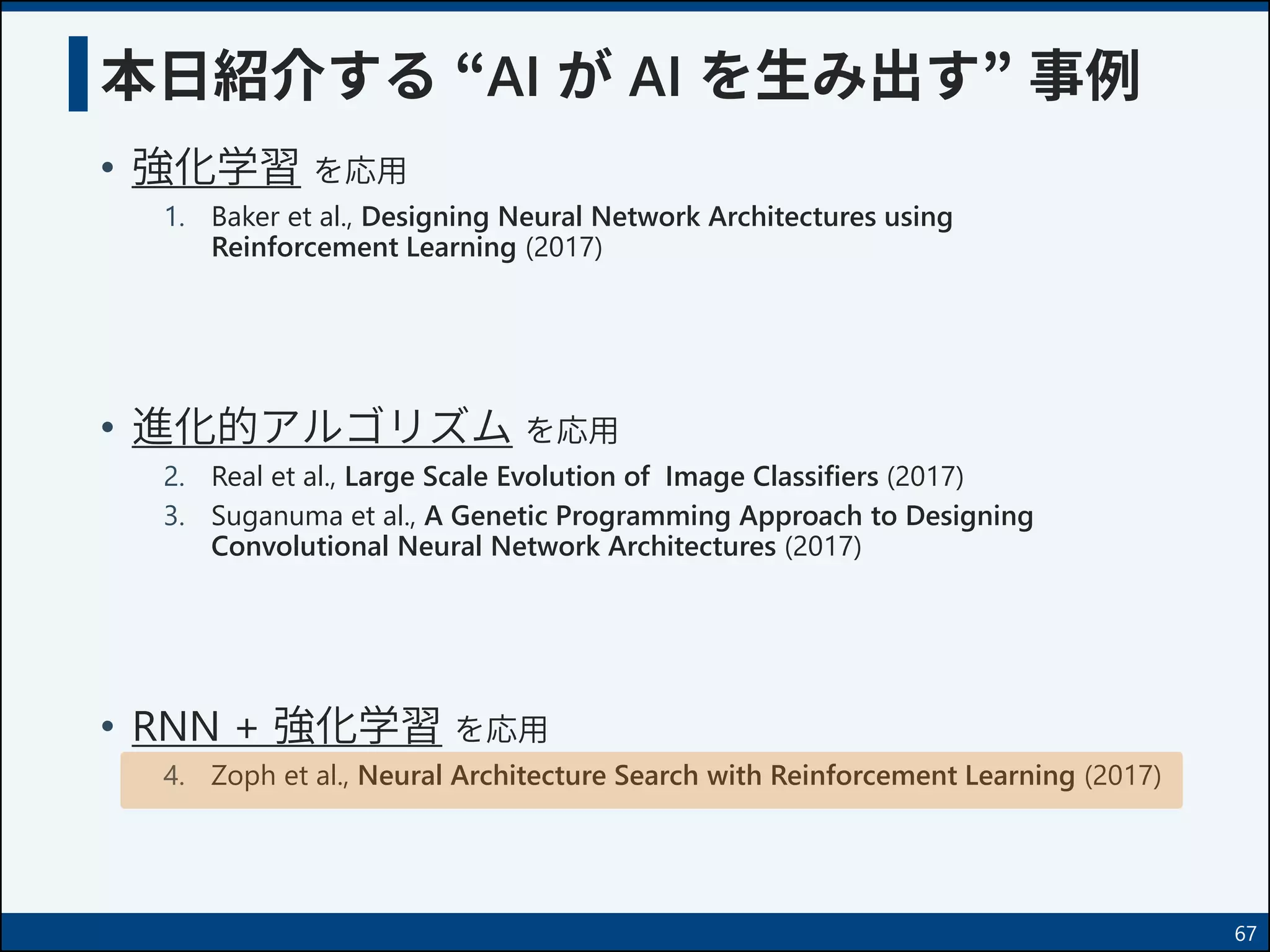 本日紹介する “AI が AI を生み出す” 事例
• 強化学習 を応用
1. Baker et al., Designing Neural Network Architectures using
Reinforcement Learning (2017)
• 進化的アルゴリズム を応用
2. Real et al., Large Scale Evolution of Image Classifiers (2017)
3. Suganuma et al., A Genetic Programming Approach to Designing
Convolutional Neural Network Architectures (2017)
• RNN + 強化学習 を応用
4. Zoph et al., Neural Architecture Search with Reinforcement Learning (2017)
67
 
