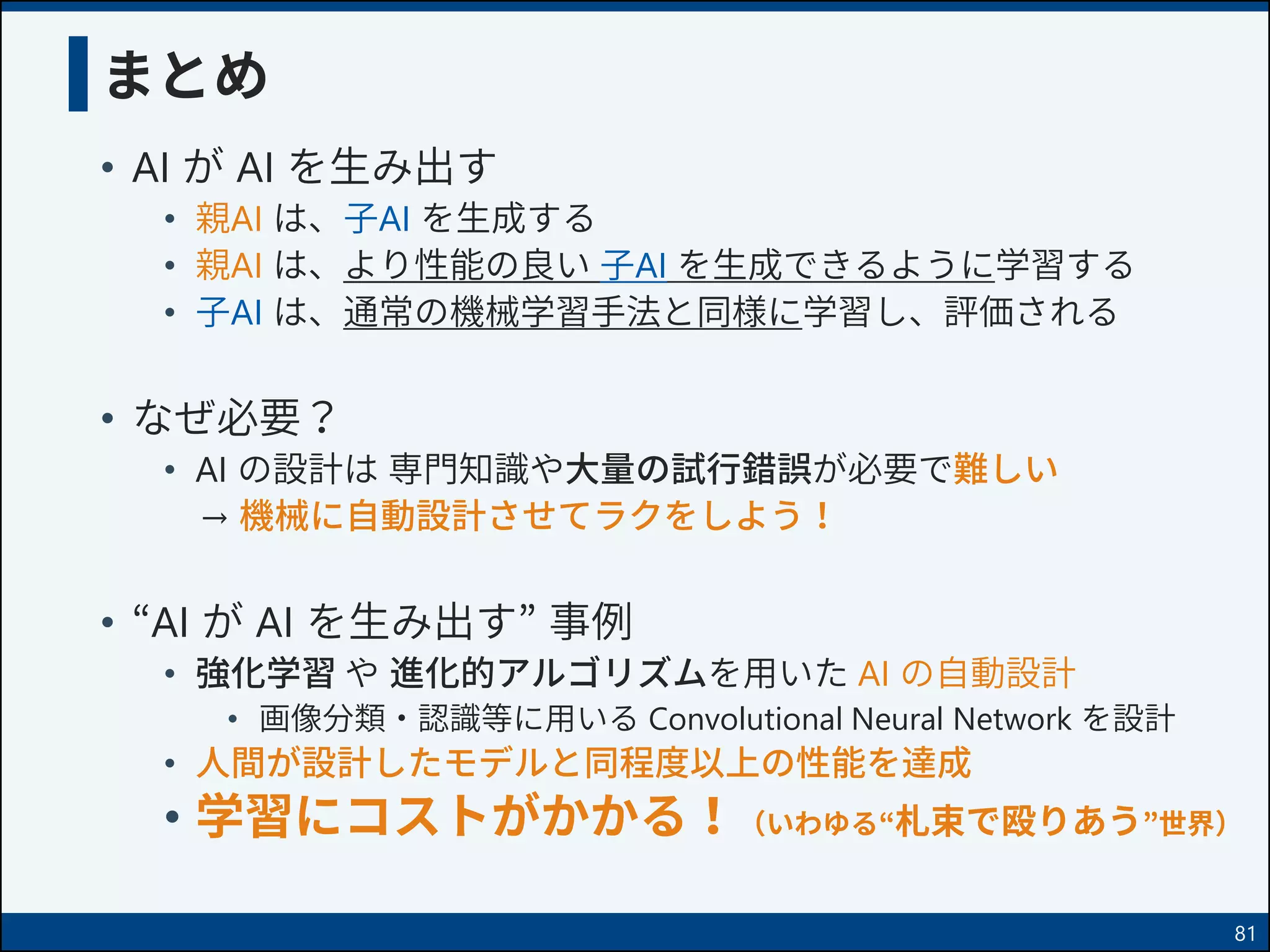 まとめ
• AI が AI を生み出す
• 親AI は、子AI を生成する
• 親AI は、より性能の良い 子AI を生成できるように学習する
• 子AI は、通常の機械学習手法と同様に学習し、評価される
• なぜ必要？
• AI の設計は 専門知識や大量の試行錯誤が必要で難しい
→ 機械に自動設計させてラクをしよう！
• “AI が AI を生み出す” 事例
• 強化学習 や 進化的アルゴリズムを用いた AI の自動設計
• 画像分類・認識等に用いる Convolutional Neural Network を設計
• 人間が設計したモデルと同程度以上の性能を達成
• 学習にコストがかかる！（いわゆる“札束で殴りあう”世界）
81
 