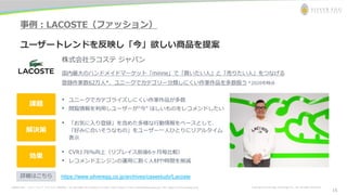 お問合わせ先： シルバーエッグ・テクノロジー株式会社 Tel: 06-6386-1931 (Osaka) / 03-5357-1255 (Tokyo) / E-mail: inquiry@silveregg.co.jp / URL: https://www.silveregg.co.jp Copyright © Silver Egg Technology CO., Ltd. All Rights Reserved
事例：LACOSTE（ファッション）
ユーザートレンドを反映し「今」欲しい商品を提案
株式会社ラコステ ジャパン
国内最大のハンドメイドマーケット「minne」で「買いたい人」と「売りたい人」をつなげる
登録作家数62万人*、ユニークでカテゴリー分類しにくい作家作品を多数扱う *2020年時点
• ユニークでカテゴライズしにくい作家作品が多数
• 閲覧情報を利用しユーザーが“今” ほしいものをレコメンドしたい
解決策
効果
課題
• 「お気に入り登録」を含めた多様な行動情報をベースとして、
「好みに合いそうなもの」をユーザー一人ひとりにリアルタイム
表示
• CVR176％向上（リプレイス前後6ヶ月毎比較）
• レコメンドエンジンの運用に割く人材や時間を削減
https://www.silveregg.co.jp/archives/casestudy/Lacoste
詳細はこちら
15
 