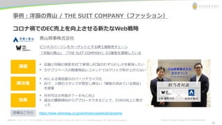 お問合わせ先： シルバーエッグ・テクノロジー株式会社 Tel: 06-6386-1931 (Osaka) / 03-5357-1255 (Tokyo) / E-mail: inquiry@silveregg.co.jp / URL: https://www.silveregg.co.jp Copyright © Silver Egg Technology CO., Ltd. All Rights Reserved
事例：洋服の青山 / THE SUIT COMPANY（ファッション）
コロナ禍でのEC売上を向上させる新たなWeb戦略
青山商事株式会社
ビジネスパーソンをターゲットとする紳士服販売チェーン
「洋服の青山」 「THE SUIT COMPANY」の2業態を展開している
• 店舗と同様の接客をECで実現しEC故のわずらわしさを解消したい
• カテゴリベースの関連商品レコメンドではクリック率が上がらない
解決策
効果
課題
• AIによる商品提示のパーソナライズ化
• AIで、人間のスタッフが想定し得ない「顧客の求めている商品」
を提案
• 月平均注文件数が７〜８%に向上
• 過去の購買傾向からアプローチできることで、CVRの向上に繋が
った
https://www.silveregg.co.jp/archives/casestudy/aoyama
詳細はこちら
16
 
