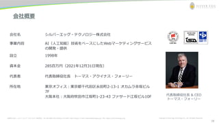お問合わせ先： シルバーエッグ・テクノロジー株式会社 Tel: 06-6386-1931 (Osaka) / 03-5357-1255 (Tokyo) / E-mail: inquiry@silveregg.co.jp / URL: https://www.silveregg.co.jp Copyright © Silver Egg Technology CO., Ltd. All Rights Reserved
会社概要
会社名 シルバーエッグ・テクノロジー株式会社
事業内容 AI（人工知能）技術をベースにしたWebマーケティングサービス
の開発・提供
設立 1998年
資本金 285百万円（2021年12月31日現在）
代表者 代表取締役社長 トーマス・アクイナス・フォーリー
所在地 東京オフィス：東京都千代田区永田町2-13-1 オカムラ赤坂ビル
7F
大阪本社：大阪府吹田市江坂町1-23-43 ファサード江坂ビル10F 代表取締役社長 & CEO
トーマス・フォーリー
18
 