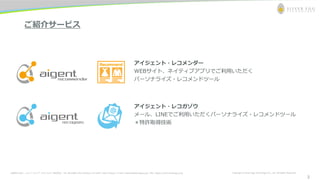 お問合わせ先： シルバーエッグ・テクノロジー株式会社 Tel: 06-6386-1931 (Osaka) / 03-5357-1255 (Tokyo) / E-mail: inquiry@silveregg.co.jp / URL: https://www.silveregg.co.jp Copyright © Silver Egg Technology CO., Ltd. All Rights Reserved
2
ご紹介サービス
アイジェント・レコガゾウ
メール、LINEでご利用いただくパーソナライズ・レコメンドツール
＊特許取得技術
アイジェント・レコメンダー
WEBサイト、ネイティブアプリでご利用いただく
パーソナライズ・レコメンドツール
2
 