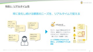 お問合わせ先： シルバーエッグ・テクノロジー株式会社 Tel: 06-6386-1931 (Osaka) / 03-5357-1255 (Tokyo) / E-mail: inquiry@silveregg.co.jp / URL: https://www.silveregg.co.jp Copyright © Silver Egg Technology CO., Ltd. All Rights Reserved
7
特長1: リアルタイム性
常に変化し続ける顧客のニーズを、リアルタイムで捉える
いまテレビで
見た商品が
欲しい
商品よりも
Blog記事を
読みたい
昨日は
シューズを
探してた 今日は
ジャケットが
見たい
探している
物件を
変えてみる！
サイト・Appに埋め込まれたタ
グから、顧客がページをクリッ
クするごとに「何を見たか」
「買ったか」を観察・分析。
ニーズ予測をリアルタイムで
修正し、より的確なアイテムを
提案
7
 