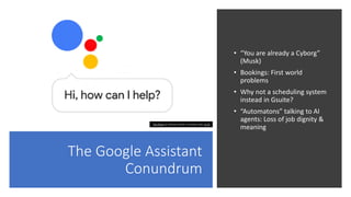 The Google Assistant
Conundrum
• “You are already a Cyborg”
(Musk)
• Bookings: First world
problems
• Why not a scheduling system
instead in Gsuite?
• “Automatons” talking to AI
agents: Loss of job dignity &
meaning
This Photo by Unknown Author is licensed under CC BY
 