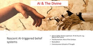 Nascent AI-triggered belief
systems
• Silicon Valley Techno-optimism  AI Church: e.g.
Way of the Future
• Transhumanism: Rise of the Centaur
• Neoluddism
• Consciousness Schools of Thought
AI & The Divine
 