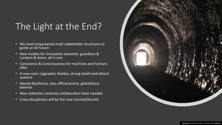 The Light at the End?
• We need empowered multi-stakeholder structures to
guide an AI Future
• New models for innovation stewards: guardians &
curators & doers, all in one
• Conscience & Consciousness for machines and humans
alike
• A new core: Upgraded, flexible, strong belief and ethical
systems
• Mental Resilience, also offline/online, global/local
balance
• New collective creativity collaboration tools needed
• Cross-disciplinary will be the new normal/desired
This Photo by Unknown Author is licensed under CC BY-SA
 