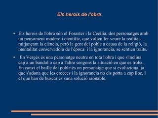Els herois de l'obra
● Els herois de l'obra són el Foraster i la Cecília, dos personatges amb
un pensament modern i científic, que volíen fer veure la realitat
mitjançant la ciència, però la gent del poble a causa de la religió, la
mentalitat conservadora de l'época i la ignorancia, se sentien traïts.
● En Vergés és una personatge neutre en tota l'obra i que s'inclina
cap a un bandol o cap a l'altre sengons la situació en que es troba.
En canvi el batlle del poble és un personatge que si evoluciona, ja
que s'adona que les creeces i la ignorancia no els porta a cap lloc, i
el que han de buscar és suna solució raonable.
 
