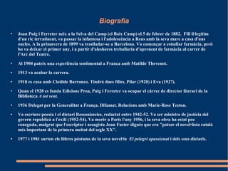 Biografia
● Joan Puig i Ferreter neix a la Selva del Camp (el Baix Camp) el 5 de febrer de 1882. Fill il·legítim
d'un ric terratinent, va passar la infantesa i l'adolescència a Reus amb la seva mare a casa d'uns
oncles. A la primavera de 1899 va traslladar-se a Barcelona. Va començar a estudiar farmàcia, però
ho va deixar el primer any, i a partir d'aleshores treballaria d'aprenent de farmàcia al carrer de
l'Arc del Teatre.
● Al 1904 pateix una experiència sentimental a França amb Matilde Thevenot.
● 1913 va acabar la carrera.
● 1918 es casa amb Clotilde Barranco. Tindrà dues filles, Pilar (1920) i Eva (1927).
● Quan el 1928 es funda Edicions Proa, Puig i Ferreter va ocupar el càrrec de director literari de la
Biblioteca A tot vent.
● 1936 Delegat per la Generalitat a França. Difamat. Relacions amb Marie-Rose Teston.
● Va escriure poesia i el dietari Ressonàncies, redactat entre 1942-52. Va ser ministre de justícia del
govern republicà a l'exili (1952-54). Va morir a París l'any 1956, i la seva obra ha estat poc
coneguda, malgrat que l'escriptor i assagista Joan Fuster digués que era "potser el novel·lista català
més important de la primera meitat del segle XX".
● 1977 i 1981 surten els llibres pòstums de la seva novel·la El pelegrí apassionat i dels seus dietaris.
 