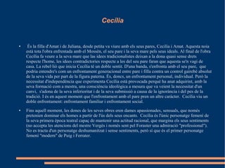 Cecília
● És la filla d'Amat i de Juliana, desde petita va viure amb els seus pares, Cecilia i Amat. Aquesta noia
està tota l'obra enfrentada amb el Mossèn, el seu pare i la seva mare pels seus ideals. Al final de l'obra
Cecília fa veure a la seva mare que las idees tradicionalistes deixan a la dona quasi sense drets
respecte l'home, les idees contradictories respecte a les del seu pare faran que aquesta se'n vagi de
casa. La rebel·lió que inicia Cecília té un doble sentit. D'una banda, s'enfronta amb el seu pare, que
podria entendre's com un enfrontament generacional entre pare i filla contra un control gairebé absolut
de la seva vida per part de la figura paterna. És, doncs, un enfrontament personal, individual. Però la
necessitat d'independència que experimenta Cecília està provocada perquè ha anat adquirint, amb la
seva formació com a mestra, una consciència ideològica a mesura que va veient la necessitat d'un
canvi, s'adona de la seva inferioritat i de la seva submissió a causa de la ignorància i del pes de la
tradició. I és en aquest moment que l'enfrontament amb el pare pren un altre caràcter. Cecília viu un
doble enfrontament: enfrontament familiar i enfrontament social.
● Fins aquell moment, les dones de les seves obres eren dames apassionades, sensuals, que només
pretenien dominar els homes a partir de l'ús dels seus encants. Cecília és l'únic personatge femení de
la seva primera època teatral capaç de mantenir una actitud racional, que margina els seus sentiments
(no accepta les atencions del mestre Vergès i només sent pel Foraster una admiració "professional").
No es tracta d'un personatge deshumanitzat i sense sentiments, però sí que és el primer personatge
femení "modern" de Puig i Ferrater.
 