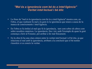 ''Mal és a ignorància com bé és a intel·ligència''
Veritat intel·lectual i bé ètic
● La frase de ''mal és la ignorància com bé és a intel·ligència'' mostra com, en
l'obra, el que realment fa mal a la gent és la ignorància que tenen a causa de la
manca de coneixements i intel·ligència.
● En l'obra es fa èmfasi al mal que fa la ignorància, tant com sobre els altres com
sobre nosaltres mateixos. La ignorància, fins i tot, amb l'exemple de quan la gent
comença a ferir al Foraster, pot arribar a fer mal físicament.
● En la obra hi ha una clara síntesi entre la veritat intel·lectual i el bé ètic, ja que
relaciona el mal amb la ignorància, arribant a la conclusió que el bé només
s'assoleix si es coneix la veritat.
 