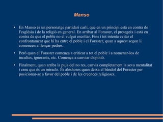 Manso
● En Manso és un personatge partidari carlí, que en un principi està en contra de
l'església i de la religió en general. En arribar al Foraster, el protegeix i està en
contra de que el poble no el vulgui escoltar. Fins i tot intenta evitar el
confrontament que hi ha entre el poble i el Foraster, quan a aquest segon li
comencen a llençar pedres.
● Però quan el Foraster comença a criticar a tot el poble i a nomenar-los de
incultes, ignorants, etc. Comença a canviar d'opinió.
● Finalment, quan arriba la puja del no res, canvia completament la seva mentalitat
i creu que és un miracle. És aleshores quan deixa el bàndol del Foraster per
posicionar-se a favor del poble i de les creences religioses.
 