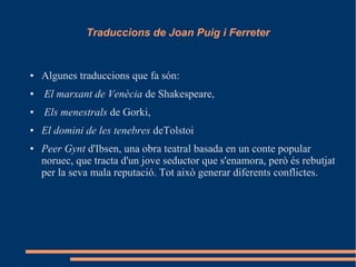 Traduccions de Joan Puig i Ferreter
● Algunes traduccions que fa són:
● El marxant de Venècia de Shakespeare,
● Els menestrals de Gorki,
● El domini de les tenebres deTolstoi
● Peer Gynt d'Ibsen, una obra teatral basada en un conte popular
noruec, que tracta d'un jove seductor que s'enamora, però és rebutjat
per la seva mala reputació. Tot això generar diferents conflictes.
 