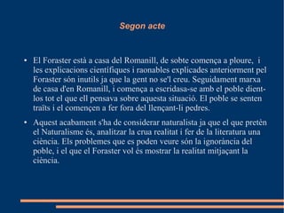 Segon acte
● El Foraster està a casa del Romanill, de sobte comença a ploure, i
les explicacions científiques i raonables explicades anteriorment pel
Foraster són inutils ja que la gent no se'l creu. Seguidament marxa
de casa d'en Romanill, i comença a escridasa-se amb el poble dient-
los tot el que ell pensava sobre aquesta situació. El poble se senten
traïts i el començen a fer fora del llençant-li pedres.
● Aquest acabament s'ha de considerar naturalista ja que el que pretèn
el Naturalisme és, analitzar la crua realitat i fer de la literatura una
ciència. Els problemes que es poden veure són la ignorància del
poble, i el que el Foraster vol és mostrar la realitat mitjaçant la
ciència.
 