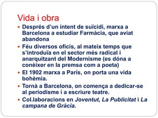 Vida i obra
 Després d’un intent de suïcidi, marxa a
Barcelona a estudiar Farmàcia, que aviat
abandona
 Féu diversos oficis, al mateix temps que
s’introduïa en el sector més radical i
anarquitzant del Modernisme (es dóna a
conèixer en la premsa com a poeta)
 El 1902 marxa a París, on porta una vida
bohèmia.
 Tornà a Barcelona, on comença a dedicar-se
al periodisme i a escriure teatre.
 Col.laboracions en Joventut, La Publicitat i La
campana de Gràcia.
 