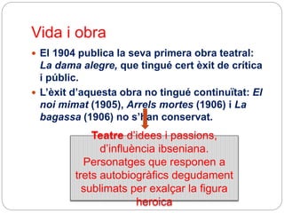 Vida i obra
 El 1904 publica la seva primera obra teatral:
La dama alegre, que tingué cert èxit de crítica
i públic.
 L’èxit d’aquesta obra no tingué continuïtat: El
noi mimat (1905), Arrels mortes (1906) i La
bagassa (1906) no s’han conservat.
Teatre d’idees i passions,
d’influència ibseniana.
Personatges que responen a
trets autobiogràfics degudament
sublimats per exalçar la figura
heroica
 