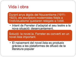 Vida i obra
Durant anys àlgids del Noucentisme (1911-
1923), els escriptors modernistes fidels a
l’individualisme quedaren relegats a l’oblit.
• Intent de Ferreter d’adaptat el seu teatre a la
nova situació: desencantament.
Solució: la novel.la. Ferreter es convertí en un
novel.lista important.
• El naixement del novel.lista es produeix
gràcies a les plataformes de difusió de la
literatura popular
 