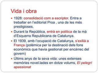 Vida i obra
 1928: consolidació com a escriptor. Entra a
treballar en l’editorial Proa , una de les més
prestigioses.
 Durant la República, entrà en política de la mà
d’Esquerra Republicana de Catalunya.
 El 1939, amb l’ocupació de Catalunya, s’exilià a
França (polèmica per la destinació dels fons
econòmics que havia gestionat per encàrrec del
govern)
 Últims anys de la seva vida: unes extenses
memòries novel.lades en dotze volums, El pelegrí
apassionat
 