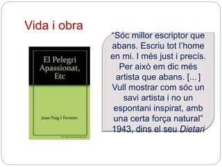 Vida i obra
“Sóc millor escriptor que
abans. Escriu tot l’home
en mi. I més just i precís.
Per això em dic més
artista que abans. [... ]
Vull mostrar com sóc un
savi artista i no un
espontani inspirat, amb
una certa força natural”
1943, dins el seu Dietari
 