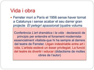 Vida i obra
 Ferreter morí a París el 1956 sense haver tornat
a Catalunya i sense acabar el seu darrer gran
projecte El pelegrí apassionat (quatre volums
publicats)
Conferència L’art dramàtica i la vida : declaració de
principis per entendre el fonament modernista-
essencialment vitalista-que hi ha sempre al darrere
del teatre de Ferreter. Lligan indestriable entre art i
vida. L’artista esdevé un ésser privilegiat. La funció
del teatre és divertir i educar (didactisme de moltes
obres de l’autor)
 