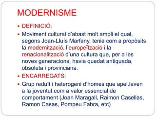 MODERNISME
 DEFINICIÓ:
 Moviment cultural d’abast molt ampli el qual,
segons Joan-Lluís Marfany, tenia com a propòsits
la modernització, l’europeïtzació i la
renacionalització d’una cultura que, per a les
noves generacions, havia quedat antiquada,
obsoleta i provinciana.
 ENCARREGATS:
 Grup reduït i heterogeni d’homes que apel.laven
a la joventut com a valor essencial de
comportament (Joan Maragall, Raimon Casellas,
Ramon Casas, Pompeu Fabra, etc)
 