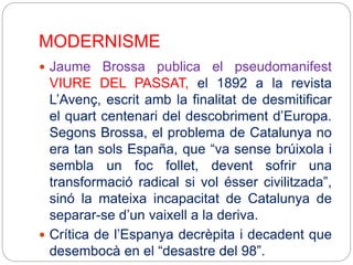 MODERNISME
 Jaume Brossa publica el pseudomanifest
VIURE DEL PASSAT, el 1892 a la revista
L’Avenç, escrit amb la finalitat de desmitificar
el quart centenari del descobriment d’Europa.
Segons Brossa, el problema de Catalunya no
era tan sols España, que “va sense brúixola i
sembla un foc follet, devent sofrir una
transformació radical si vol ésser civilitzada”,
sinó la mateixa incapacitat de Catalunya de
separar-se d’un vaixell a la deriva.
 Crítica de l’Espanya decrèpita i decadent que
desembocà en el “desastre del 98”.
 