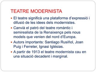 TEATRE MODERNISTA
 El teatre significà una plataforma d’expressió i
difusió de les idees dels modernistes.
 Canvià el patró del teatre romàntic i
semirealista de la Renaixença pels nous
models que venien del nord d’Europa.
 Autors importants: Santiago Rusiñol, Joan
Puig i Ferreter, Ignasi Iglésias.
 A partir de 1913 el teatre modernista cau en
una situació decadent i marginal.
 