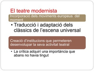 El teatre modernista
Incorporació dels moviments europeus del
moment
• Traducció i adaptació dels
clàssics de l’escena universal
Creació d’institucions que permeteren
desenvolupar la seva activitat teatral
• La crítica adquirí una importància que
abans no havia tingut
 