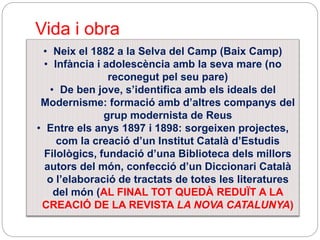 Vida i obra
• Neix el 1882 a la Selva del Camp (Baix Camp)
• Infància i adolescència amb la seva mare (no
reconegut pel seu pare)
• De ben jove, s’identifica amb els ideals del
Modernisme: formació amb d’altres companys del
grup modernista de Reus
• Entre els anys 1897 i 1898: sorgeixen projectes,
com la creació d’un Institut Català d’Estudis
Filològics, fundació d’una Biblioteca dels millors
autors del món, confecció d’un Diccionari Català
o l’elaboració de tractats de totes les literatures
del món (AL FINAL TOT QUEDÀ REDUÏT A LA
CREACIÓ DE LA REVISTA LA NOVA CATALUNYA)
 
