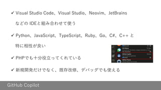 GitHub Copilot
✓ Visual Studio Code、Visual Studio、Neovim、JetBrains
などの IDEと組み合わせて使う
✓ Python、JavaScript、TypeScript、Ruby、Go、C#、C++ と
特に相性が良い
✓ PHPでも十分役立ってくれている
✓ 新規開発だけでなく、既存改修、デバッグでも使える
 