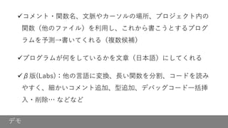 デモ
✓コメント・関数名、文脈やカーソルの場所、プロジェクト内の
関数（他のファイル）を利用し、これから書こうとするプログ
ラムを予測→書いてくれる（複数候補）
✓プログラムが何をしているかを文章（日本語）にしてくれる
✓β版(Labs)：他の言語に変換、長い関数を分割、コードを読み
やすく、細かいコメント追加、型追加、デバッグコード一括挿
入・削除… などなど
 