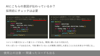 使用上の注意 ー 間違ったコードも出る
AIにこちらの意図が伝わっているか？
採用前にチェックは必要
コメントの書き方によって違うコードが出る。簡潔に書いたほうが良さげ。
それっぽいコードは出るため、今後 慣れていない人が業務に使用し大変なことになる未来もやや感じる....
 
