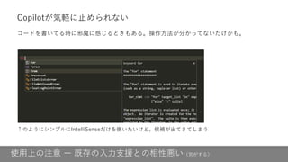 使用上の注意 ー 既存の入力支援との相性悪い（気がする）
Copilotが気軽に止められない
コードを書いてる時に邪魔に感じるときもある。操作方法が分かってないだけかも。
↑のようにシンプルにIntelliSenseだけを使いたいけど、候補が出てきてしまう
 