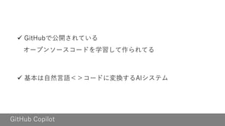 GitHub Copilot
✓ GitHubで公開されている
オープンソースコードを学習して作られてる
✓ 基本は自然言語＜＞コードに変換するAIシステム
 