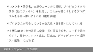 GitHub Copilot ー 主な機能
✓コメント・関数名、文脈やカーソルの場所、プロジェクト内の
関数（他のファイル）を利用し、これから書こうとするプログ
ラムを予測→書いてくれる（複数候補）
✓プログラムが何をしているかを文章（日本語）にしてくれる
✓β版(Labs)：他の言語に変換、長い関数を分割、コードを読み
やすく、細かいコメント追加、型追加、デバッグコード一括挿
入・削除… などなど
 