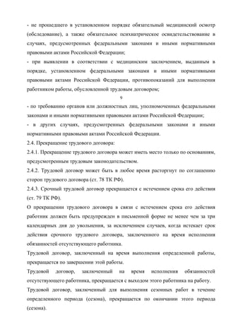 - не прошедшего в установленном порядке обязательный медицинский осмотр 
(обследование), а также обязательное психиатрическое освидетельствование в 
случаях, предусмотренных федеральными законами и иными нормативными 
правовыми актами Российской Федерации; 
- при выявлении в соответствии с медицинским заключением, выданным в 
порядке, установленном федеральными законами и иными нормативными 
правовыми актами Российской Федерации, противопоказаний для выполнения 
работником работы, обусловленной трудовым договором; 
9 
- по требованию органов или должностных лиц, уполномоченных федеральными 
законами и иными нормативными правовыми актами Российской Федерации; 
- в других случаях, предусмотренных федеральными законами и иными 
нормативными правовыми актами Российской Федерации. 
2.4. Прекращение трудового договора: 
2.4.1. Прекращение трудового договора может иметь место только по основаниям, 
предусмотренным трудовым законодательством. 
2.4.2. Трудовой договор может быть в любое время расторгнут по соглашению 
сторон трудового договора (ст. 78 ТК РФ). 
2.4.3. Срочный трудовой договор прекращается с истечением срока его действия 
(ст. 79 ТК РФ). 
О прекращении трудового договора в связи с истечением срока его действия 
работник должен быть предупрежден в письменной форме не менее чем за три 
календарных дня до увольнения, за исключением случаев, когда истекает срок 
действия срочного трудового договора, заключенного на время исполнения 
обязанностей отсутствующего работника. 
Трудовой договор, заключенный на время выполнения определенной работы, 
прекращается по завершении этой работы. 
Трудовой договор, заключенный на время исполнения обязанностей 
отсутствующего работника, прекращается с выходом этого работника на работу. 
Трудовой договор, заключенный для выполнения сезонных работ в течение 
определенного периода (сезона), прекращается по окончании этого периода 
(сезона). 
 