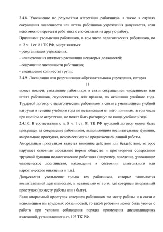 2.4.8. Увольнение по результатам аттестации работников, а также в случаях 
сокращения численности или штата работников учреждения допускается, если 
невозможно перевести работника с его согласия на другую работу. 
Причинами увольнения работников, в том числе педагогических работников, по 
п. 2 ч. 1 ст. 81 ТК РФ, могут являться: 
- реорганизация учреждения; 
- исключение из штатного расписания некоторых должностей; 
- сокращение численности работников; 
- уменьшение количества групп; 
2.4.9. Ликвидация или реорганизация образовательного учреждения, которая 
11 
может повлечь увольнение работников в связи сокращением численности или 
штата работников, осуществляется, как правило, по окончании учебного года. 
Трудовой договор с педагогическим работником в связи с уменьшением учебной 
нагрузки в течение учебного года по независящим от него причинам, в том числе 
при полном ее отсутствии, не может быть расторгнут до конца учебного года. 
2.4.10. В соответствии с п. 8 ч. 1 ст. 81 ТК РФ трудовой договор может быть 
прекращен за совершение работником, выполняющим воспитательные функции, 
аморального проступка, несовместимого с продолжением данной работы. 
Аморальным проступком является виновное действие или бездействие, которое 
нарушает основные моральные нормы общества и противоречит содержанию 
трудовой функции педагогического работника (например, поведение, унижающее 
человеческое достоинство, нахождение в состоянии алкогольного или 
наркотического опьянения и т.п.). 
Допускается увольнение только тех работников, которые занимаются 
воспитательной деятельностью, и независимо от того, где совершен аморальный 
проступок (по месту работы или в быту). 
Если аморальный проступок совершен работником по месту работы и в связи с 
исполнением им трудовых обязанностей, то такой работник может быть уволен с 
работы при условии соблюдения порядка применения дисциплинарных 
взысканий, установленного ст. 193 ТК РФ. 
 