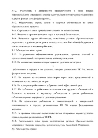 3.4.2. Участвовать в деятельности педагогического и иных советов 
образовательного учреждения, а также в деятельности методических объединений 
и других формах методической работы. 
3.4.3. Обеспечивать охрану жизни и здоровья обучающихся во время 
образовательного процесса. 
3.4.4. Осуществлять связь с родителями (лицами, их заменяющими). 
3.4.5. Выполнять правила по охране труда и пожарной безопасности. 
3.4.6. Выполнять другие обязанности, отнесенные уставом образовательного 
учреждения, трудовым договором и законодательством Российской Федерации к 
компетенции педагогического работника. 
3.5. Работодатель имеет право: 
3.5.1. На управление образовательным учреждением, принятие решений в 
пределах полномочий, предусмотренных уставом учреждения. 
3.5.2. На заключение, изменение и расторжение трудовых договоров с 
16 
работниками в порядке и на условиях, которые установлены ТК РФ, иными 
федеральными законами. 
3.5.3. На ведение коллективных переговоров через своих представителей и 
заключение коллективных договоров. 
3.5.4. На поощрение работников за добросовестный эффективный труд. 
3.5.5. На требование от работников исполнения ими трудовых обязанностей и 
бережного отношения к имуществу работодателя и других работников, 
соблюдения правил внутреннего трудового распорядка. 
3.5.6. На привлечение работников к дисциплинарной и материальной 
ответственности в порядке, установленном ТК РФ, иными федеральными 
законами. 
3.5.7. На принятие локальных нормативных актов, содержащих нормы трудового 
права, в порядке, установленном ТК РФ. 
3.5.8. Реализовывать иные права, определенные уставом образовательного 
учреждения, трудовым договором, законодательством Российской Федерации. 
3.6. Работодатель обязан: 
 