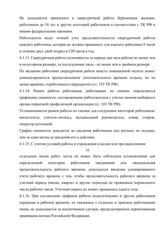 Не допускается привлекать к сверхурочной работе беременных женщин, 
работников до 18 лет и других категорий работников в соответствии с ТК РФ и 
иными федеральными законами. 
Работодатель ведет точный учет продолжительности сверхурочной работы 
каждого работника, которая не должна превышать для каждого работника 4 часов 
в течение двух дней подряд и 120 часов в год. 
4.1.13. Сверхурочная работа оплачивается за первые два часа работы не менее чем 
в полуторном размере, за последующие часы - не менее чем в двойном размере. 
По желанию работника сверхурочная работа вместо повышенной оплаты может 
компенсироваться предоставлением дополнительного времени отдыха, но не 
менее времени, отработанного сверхурочно (ст. 152 ТК РФ). 
4.1.14. Режим работы работников, работающих по сменам, определяется 
графиками сменности, составляемыми работодателем с учетом мнения выборного 
органа первичной профсоюзной организации (ст. 103 ТК РФ). 
Устанавливается режим работы по сменам для следующих категорий работников: 
воспитатель, учитель-логопед, музыкальный руководитель, повар, сторож, 
оператор котельной. 
График сменности доводится до сведения работников под роспись не позднее, 
чем за один месяц до введения его в действие. 
4.1.15. С учетом условий работы в учреждении в целом или при выполнении 
24 
отдельных видов работ, когда не может быть соблюдена установленная для 
определенной категории работников ежедневная или еженедельная 
продолжительность рабочего времени, допускается введение суммированного 
учета рабочего времени с тем, чтобы продолжительность рабочего времени за 
учетный период (месяц, квартал и другие периоды) не превышала нормального 
числа рабочих часов. Учетный период не может превышать одного года. 
4.1.16. При составлении графиков работы педагогических и других работников 
перерывы в рабочем времени, не связанные с отдыхом и приемом работниками 
пищи, не допускаются за исключением случаев, предусмотренных нормативными 
правовыми актами Российской Федерации. 
 
