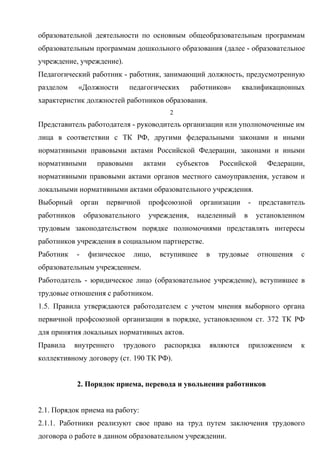 образовательной деятельности по основным общеобразовательным программам 
образовательным программам дошкольного образования (далее - образовательное 
учреждение, учреждение). 
Педагогический работник - работник, занимающий должность, предусмотренную 
разделом «Должности педагогических работников» квалификационных 
характеристик должностей работников образования. 
2 
Представитель работодателя - руководитель организации или уполномоченные им 
лица в соответствии с ТК РФ, другими федеральными законами и иными 
нормативными правовыми актами Российской Федерации, законами и иными 
нормативными правовыми актами субъектов Российской Федерации, 
нормативными правовыми актами органов местного самоуправления, уставом и 
локальными нормативными актами образовательного учреждения. 
Выборный орган первичной профсоюзной организации - представитель 
работников образовательного учреждения, наделенный в установленном 
трудовым законодательством порядке полномочиями представлять интересы 
работников учреждения в социальном партнерстве. 
Работник - физическое лицо, вступившее в трудовые отношения с 
образовательным учреждением. 
Работодатель - юридическое лицо (образовательное учреждение), вступившее в 
трудовые отношения с работником. 
1.5. Правила утверждаются работодателем с учетом мнения выборного органа 
первичной профсоюзной организации в порядке, установленном ст. 372 ТК РФ 
для принятия локальных нормативных актов. 
Правила внутреннего трудового распорядка являются приложением к 
коллективному договору (ст. 190 ТК РФ). 
2. Порядок приема, перевода и увольнения работников 
2.1. Порядок приема на работу: 
2.1.1. Работники реализуют свое право на труд путем заключения трудового 
договора о работе в данном образовательном учреждении. 
 