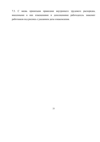 7.3. С вновь принятыми правилами внутреннего трудового распорядка, 
внесенными в них изменениями и дополнениями работодатель знакомит 
работников под роспись с указанием даты ознакомления. 
33 
