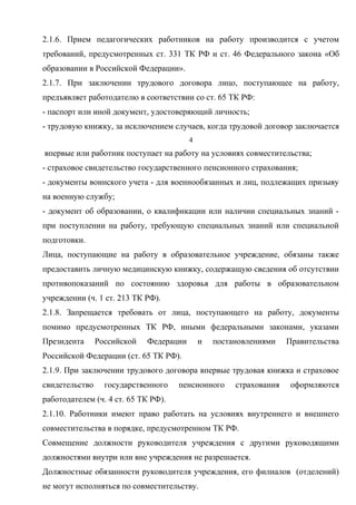 2.1.6. Прием педагогических работников на работу производится с учетом 
требований, предусмотренных ст. 331 ТК РФ и ст. 46 Федерального закона «Об 
образовании в Российской Федерации». 
2.1.7. При заключении трудового договора лицо, поступающее на работу, 
предъявляет работодателю в соответствии со ст. 65 ТК РФ: 
- паспорт или иной документ, удостоверяющий личность; 
- трудовую книжку, за исключением случаев, когда трудовой договор заключается 
4 
впервые или работник поступает на работу на условиях совместительства; 
- страховое свидетельство государственного пенсионного страхования; 
- документы воинского учета - для военнообязанных и лиц, подлежащих призыву 
на военную службу; 
- документ об образовании, о квалификации или наличии специальных знаний - 
при поступлении на работу, требующую специальных знаний или специальной 
подготовки. 
Лица, поступающие на работу в образовательное учреждение, обязаны также 
предоставить личную медицинскую книжку, содержащую сведения об отсутствии 
противопоказаний по состоянию здоровья для работы в образовательном 
учреждении (ч. 1 ст. 213 ТК РФ). 
2.1.8. Запрещается требовать от лица, поступающего на работу, документы 
помимо предусмотренных ТК РФ, иными федеральными законами, указами 
Президента Российской Федерации и постановлениями Правительства 
Российской Федерации (ст. 65 ТК РФ). 
2.1.9. При заключении трудового договора впервые трудовая книжка и страховое 
свидетельство государственного пенсионного страхования оформляются 
работодателем (ч. 4 ст. 65 ТК РФ). 
2.1.10. Работники имеют право работать на условиях внутреннего и внешнего 
совместительства в порядке, предусмотренном ТК РФ. 
Совмещение должности руководителя учреждения с другими руководящими 
должностями внутри или вне учреждения не разрешается. 
Должностные обязанности руководителя учреждения, его филиалов (отделений) 
не могут исполняться по совместительству. 
 