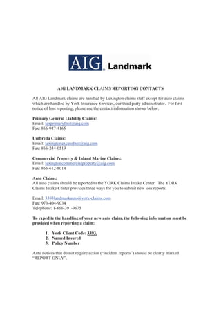 AIG LANDMARK CLAIMS REPORTING CONTACTS

All AIG Landmark claims are handled by Lexington claims staff except for auto claims
which are handled by York Insurance Services, our third party administrator. For first
notice of loss reporting, please use the contact information shown below.

Primary General Liability Claims:
Email: lexprimaryfnol@aig.com
Fax: 866-947-4165

Umbrella Claims:
Email: lexingtonexcessfnol@aig.com
Fax: 866-244-0519

Commercial Property & Inland Marine Claims:
Email: lexingtoncommercialproperty@aig.com
Fax: 866-612-8014

Auto Claims:
All auto claims should be reported to the YORK Claims Intake Center. The YORK
Claims Intake Center provides three ways for you to submit new loss reports:

Email: 3393landmarkauto@york-claims.com
Fax: 973-404-9034
Telephone: 1-866-391-9675

To expedite the handling of your new auto claim, the following information must be
provided when reporting a claim:

       1. York Client Code: 3393.
       2. Named Insured
       3. Policy Number

Auto notices that do not require action (“incident reports”) should be clearly marked
“REPORT ONLY”.
 