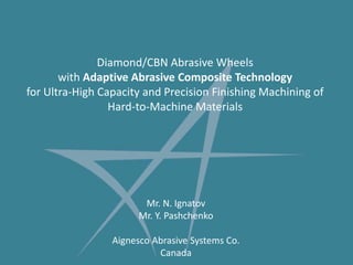 Diamond/CBN Abrasive Wheels with Adaptive Abrasive Composite Technologyfor Ultra-High Capacity and Precision Finishing Machining of Hard-to-Machine Materials Mr. N. Ignatov Mr. Y. Pashchenko Aignesco Abrasive Systems Co. Canada 