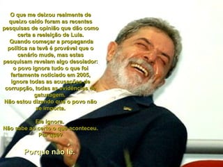 O que me deixou realmente de queixo caído foram as recentes pesquisas de opinião que dão como certa a reeleição de Lula. Quando começar a propaganda política na tevê é provável que o cenário mude, mas estas pesquisam revelam algo desolador: o povo ignora tudo o que foi fartamente noticiado em 2005, ignora todas as acusações de corrupção, todas as evidências de gatunagem.  Não estou dizendo que o povo não se importa. Ele ignora.  Não sabe ao certo o que aconteceu. Por quê? Porque não lê.  