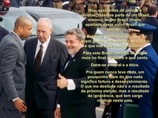 Nós, assinantes de jornais e revistas, fazemos parte de um Brasil mínimo, de um Brasil ilhado, apartado deste outro Brasil que decide:  o Brasil de quem não estudou, de quem ganha uma merreca de salário e que mal sabe assinar o nome.  Para este Brasil, um litro de leite a mais no final do mês é o que conta. Dane-se a moral e a ética.  Pra quem nunca teve nada, um pouquinho mais do que nada significa fartura e desenvolvimento.  O que me desilude não é o resultado da próxima eleição, mas o resultado da ignorância, que tem cargo vitalício neste país. 